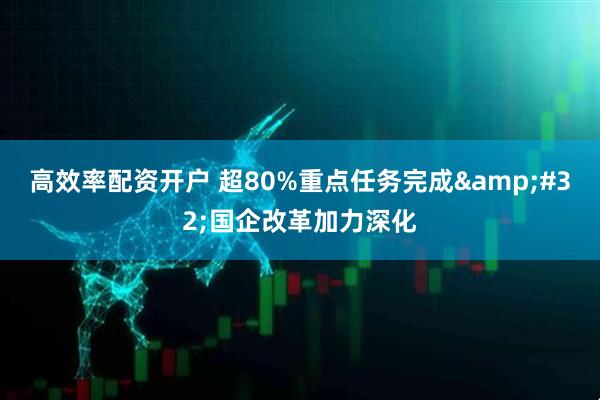高效率配资开户 超80%重点任务完成&#32;国企改革加力深化