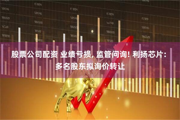股票公司配资 业绩亏损, 监管问询! 利扬芯片: 多名股东拟询价转让