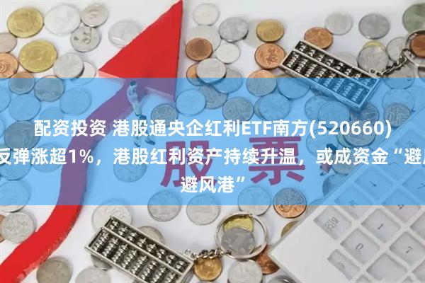 配资投资 港股通央企红利ETF南方(520660)强势反弹涨超1%，港股红利资产持续升温，或成资金“避风港”