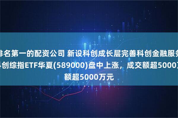 排名第一的配资公司 新设科创成长层完善科创金融服务，科创综指ETF华夏(589000)盘中上涨，成交额超5000万元