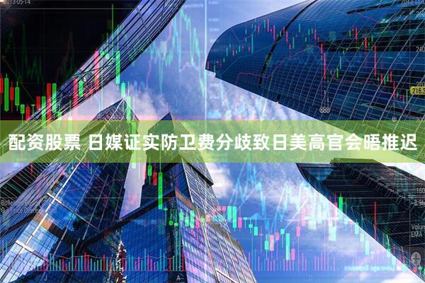 配资股票 日媒证实防卫费分歧致日美高官会晤推迟