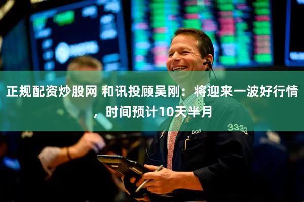 正规配资炒股网 和讯投顾吴刚：将迎来一波好行情，时间预计10天半月