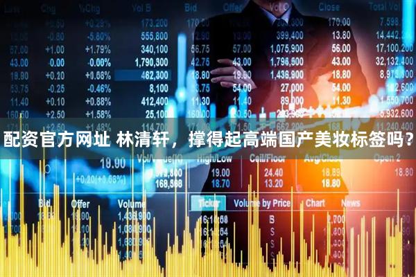 配资官方网址 林清轩，撑得起高端国产美妆标签吗？
