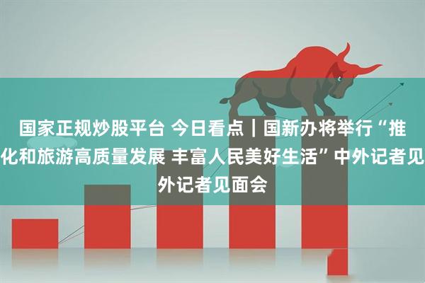 国家正规炒股平台 今日看点｜国新办将举行“推动文化和旅游高质量发展 丰富人民美好生活”中外记者见面会