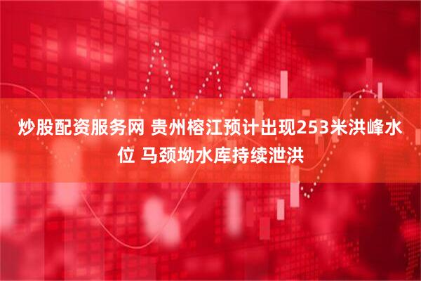 炒股配资服务网 贵州榕江预计出现253米洪峰水位 马颈坳水库持续泄洪