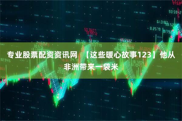 专业股票配资资讯网  【这些暖心故事123】他从非洲带来一袋米