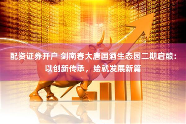 配资证券开户 剑南春大唐国酒生态园二期启酿：以创新传承，绘就发展新篇
