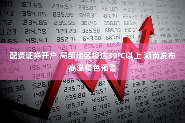 配资证券开户 局部地区将达39℃以上 湖南发布高温橙色预警