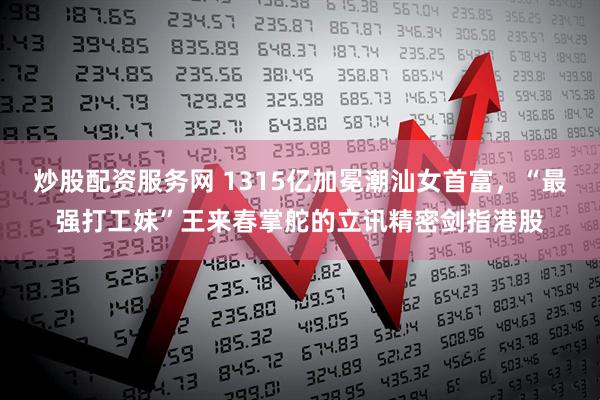 炒股配资服务网 1315亿加冕潮汕女首富，“最强打工妹”王来春掌舵的立讯精密剑指港股