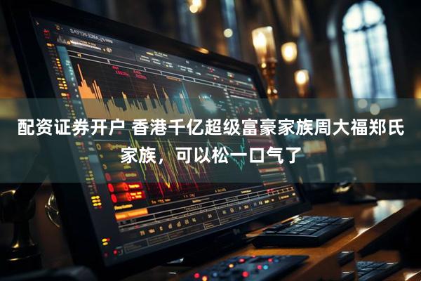 配资证券开户 香港千亿超级富豪家族周大福郑氏家族，可以松一口气了