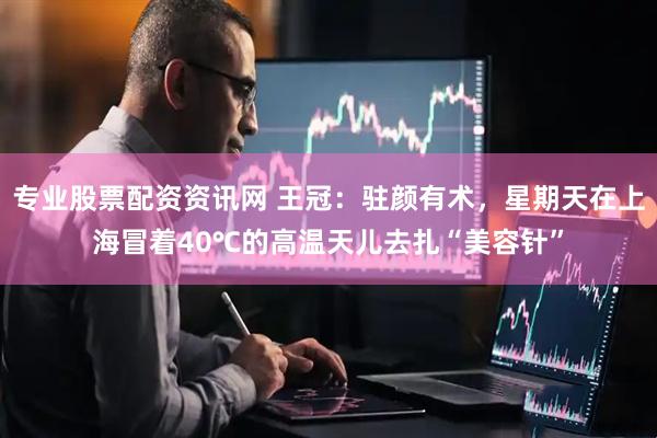 专业股票配资资讯网 王冠：驻颜有术，星期天在上海冒着40℃的高温天儿去扎“美容针”