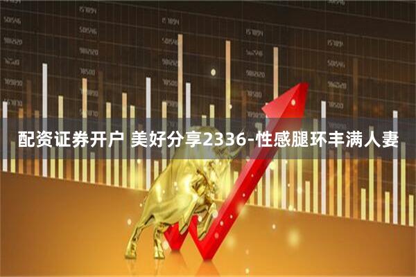 配资证券开户 美好分享2336-性感腿环丰满人妻