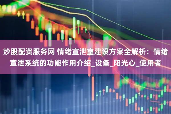 炒股配资服务网 情绪宣泄室建设方案全解析：情绪宣泄系统的功能作用介绍_设备_阳光心_使用者