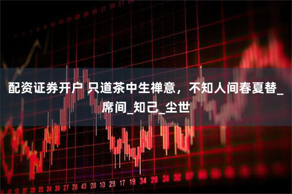 配资证券开户 只道茶中生禅意，不知人间春夏替_席间_知己_尘世