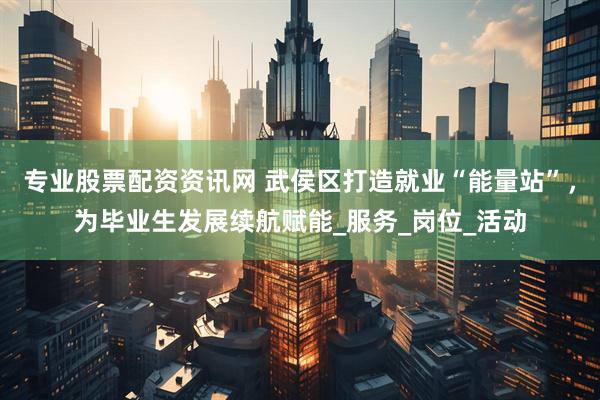 专业股票配资资讯网 武侯区打造就业“能量站”，为毕业生发展续航赋能_服务_岗位_活动