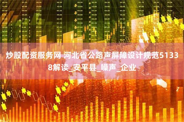 炒股配资服务网 河北省公路声屏障设计规范51338解读_安平县_噪声_企业