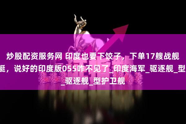 炒股配资服务网 印度也要下饺子，下单17艘战舰9艘潜艇，说好的印度版055咋不见了_印度海军_驱逐舰_型护卫舰