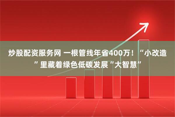 炒股配资服务网 一根管线年省400万！“小改造”里藏着绿色低碳发展“大智慧”