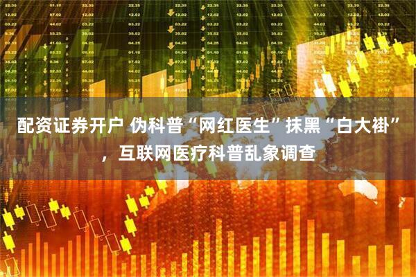配资证券开户 伪科普“网红医生”抹黑“白大褂”，互联网医疗科普乱象调查