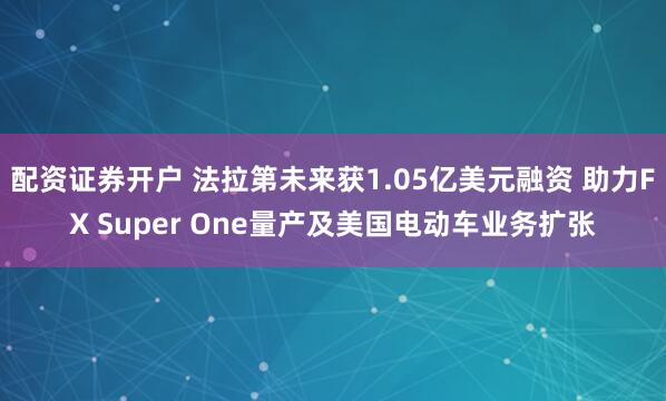配资证券开户 法拉第未来获1.05亿美元融资 助力FX Super One量产及美国电动车业务扩张