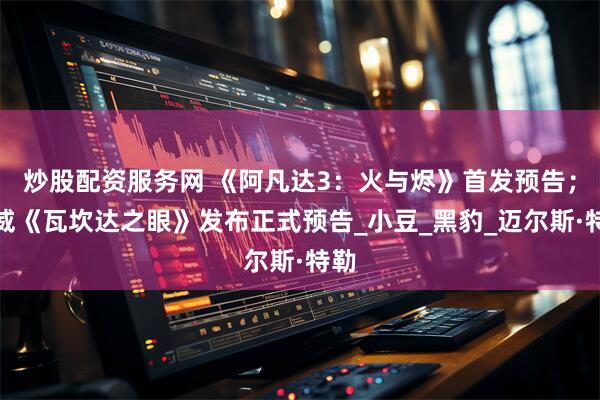 炒股配资服务网 《阿凡达3：火与烬》首发预告；漫威《瓦坎达之眼》发布正式预告_小豆_黑豹_迈尔斯·特勒