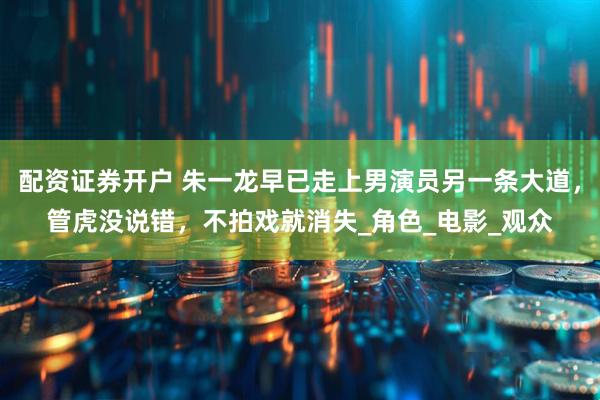配资证券开户 朱一龙早已走上男演员另一条大道，管虎没说错，不拍戏就消失_角色_电影_观众