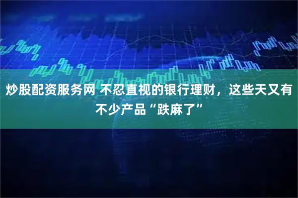 炒股配资服务网 不忍直视的银行理财，这些天又有不少产品“跌麻了”