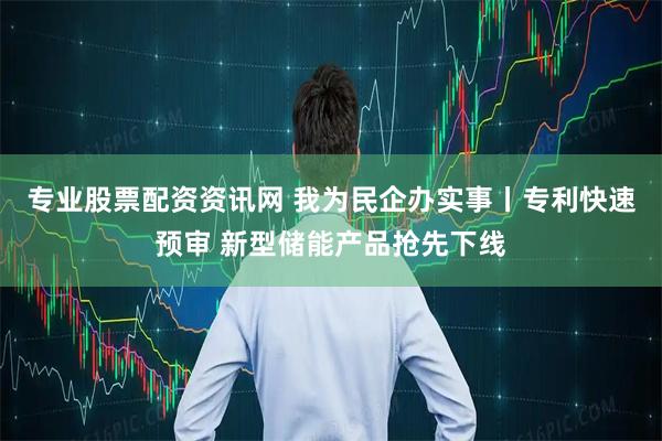 专业股票配资资讯网 我为民企办实事丨专利快速预审 新型储能产品抢先下线