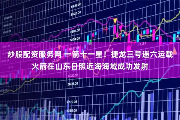 炒股配资服务网 一箭十一星！捷龙三号遥六运载火箭在山东日照近海海域成功发射