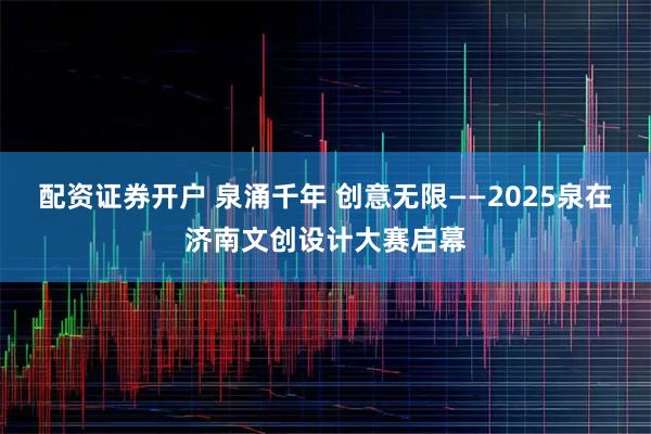 配资证券开户 泉涌千年 创意无限——2025泉在济南文创设计大赛启幕
