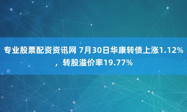 专业股票配资资讯网 7月30日华康转债上涨1.12%，转股溢价率19.77%