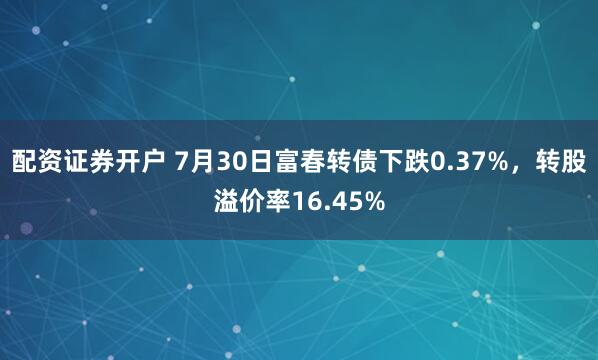 配资证券开户 7月30日富春转债下跌0.37%，转股溢价率16.45%