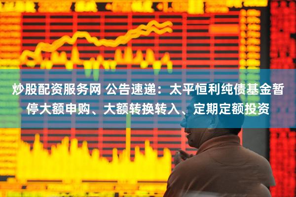 炒股配资服务网 公告速递：太平恒利纯债基金暂停大额申购、大额转换转入、定期定额投资