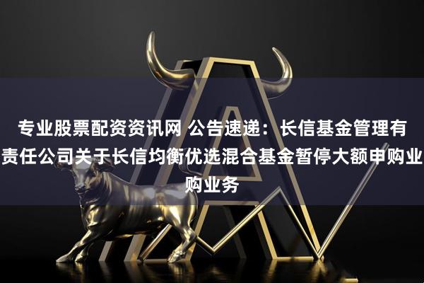 专业股票配资资讯网 公告速递：长信基金管理有限责任公司关于长信均衡优选混合基金暂停大额申购业务