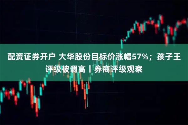 配资证券开户 大华股份目标价涨幅57%；孩子王评级被调高丨券商评级观察