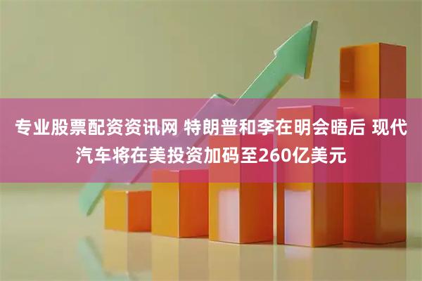 专业股票配资资讯网 特朗普和李在明会晤后 现代汽车将在美投资加码至260亿美元