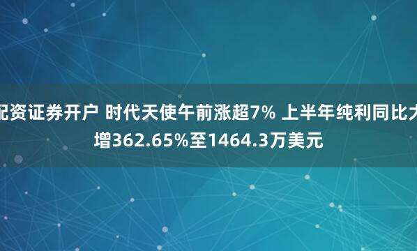 配资证券开户 时代天使午前涨超7% 上半年纯利同比大增362.65%至1464.3万美元