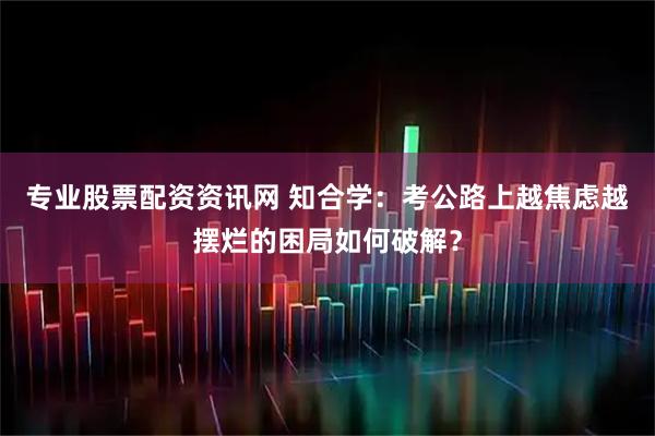 专业股票配资资讯网 知合学：考公路上越焦虑越摆烂的困局如何破解？