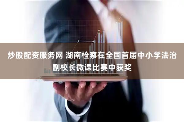 炒股配资服务网 湖南检察在全国首届中小学法治副校长微课比赛中获奖