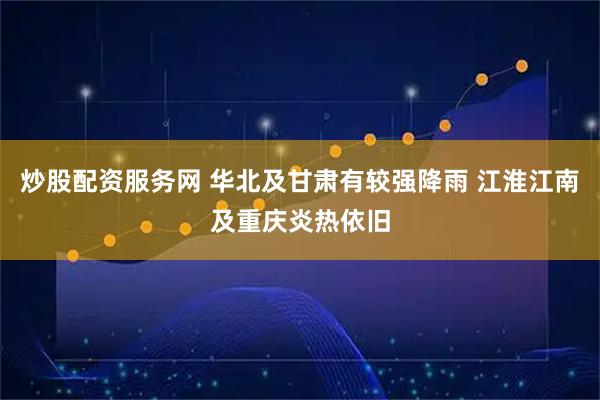 炒股配资服务网 华北及甘肃有较强降雨 江淮江南及重庆炎热依旧