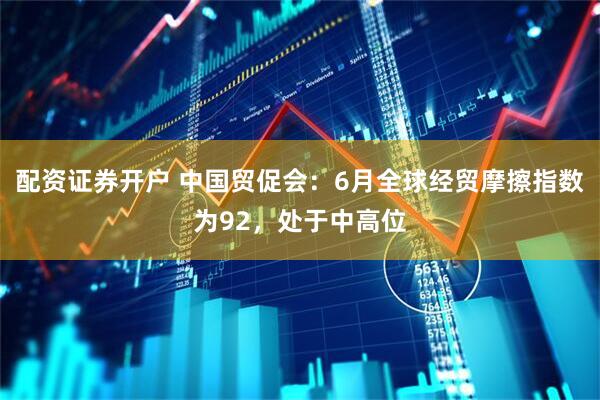 配资证券开户 中国贸促会：6月全球经贸摩擦指数为92，处于中高位