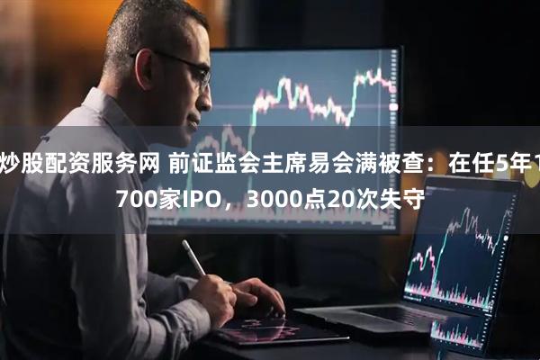 炒股配资服务网 前证监会主席易会满被查：在任5年1700家IPO，3000点20次失守