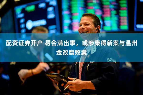 配资证券开户 易会满出事，或涉康得新案与温州金改腐败案
