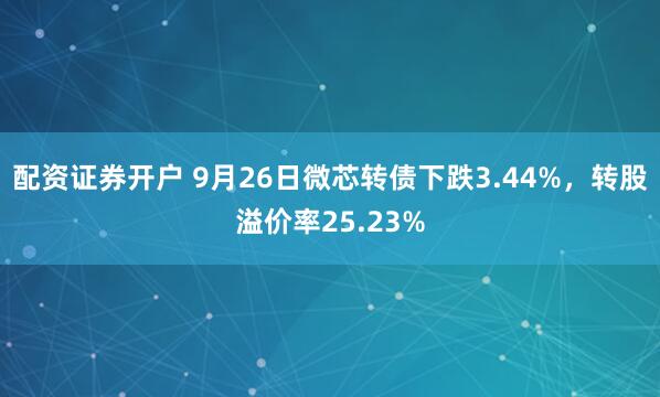 配资证券开户 9月26日微芯转债下跌3.44%,转股溢价率25.23%