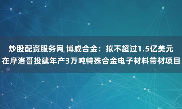 炒股配资服务网 博威合金：拟不超过1.5亿美元在摩洛哥投建年产3万吨特殊合金电子材料带材项目