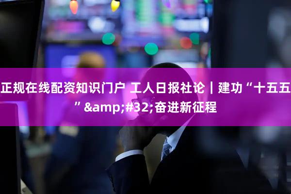 正规在线配资知识门户 工人日报社论｜建功“十五五” 奋进新征程