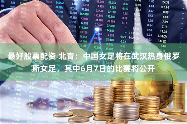 最好股票配资 北青：中国女足将在武汉热身俄罗斯女足，其中6月7日的比赛将公开