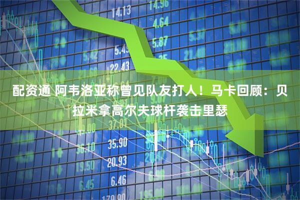配资通 阿韦洛亚称曾见队友打人！马卡回顾：贝拉米拿高尔夫球杆袭击里瑟