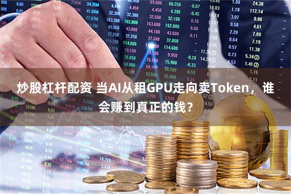 炒股杠杆配资 当AI从租GPU走向卖Token，谁会赚到真正的钱？