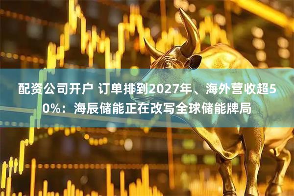 配资公司开户 订单排到2027年、海外营收超50%：海辰储能正在改写全球储能牌局